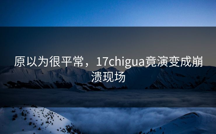 原以为很平常，17chigua竟演变成崩溃现场