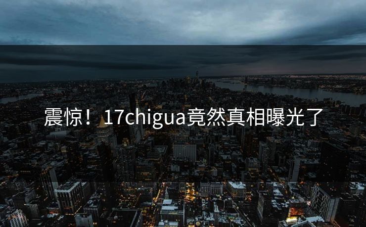 震惊！17chigua竟然真相曝光了