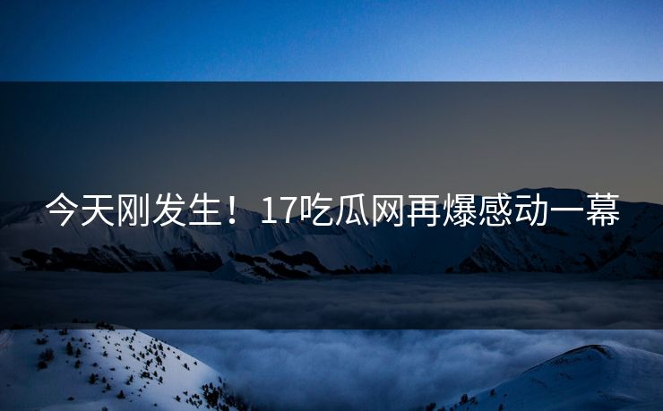 今天刚发生！17吃瓜网再爆感动一幕