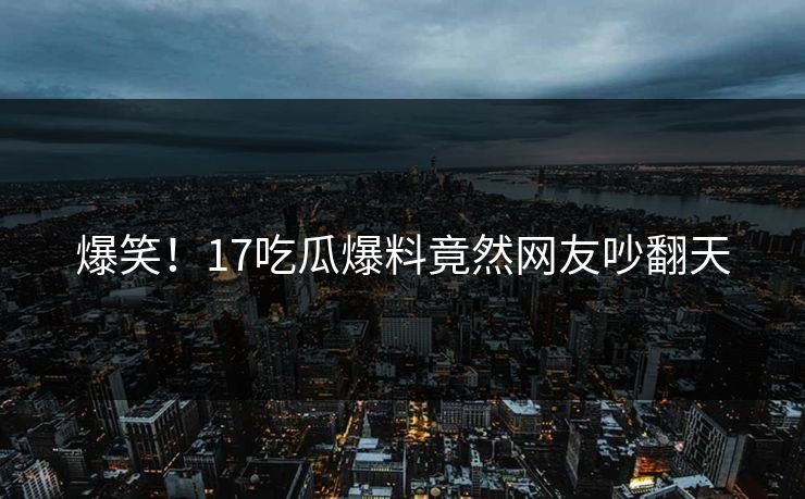 爆笑！17吃瓜爆料竟然网友吵翻天