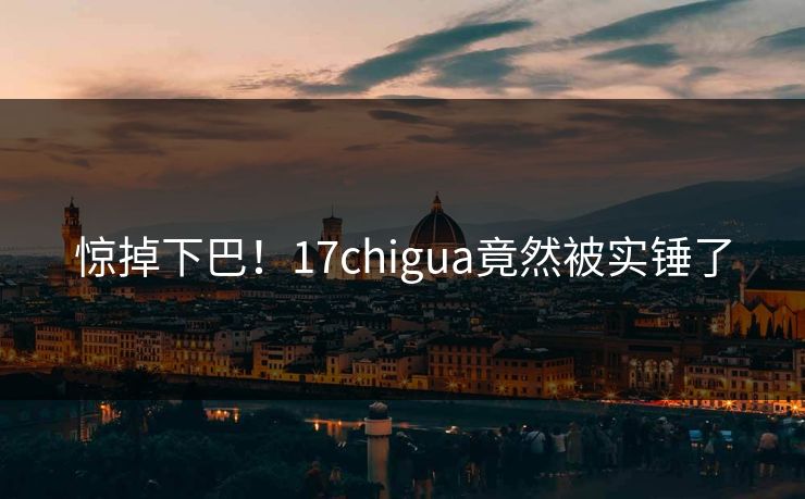 惊掉下巴！17chigua竟然被实锤了