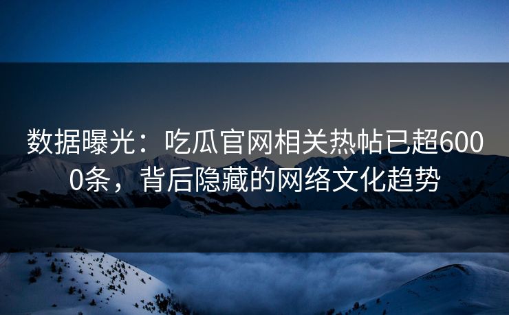 数据曝光：吃瓜官网相关热帖已超6000条，背后隐藏的网络文化趋势