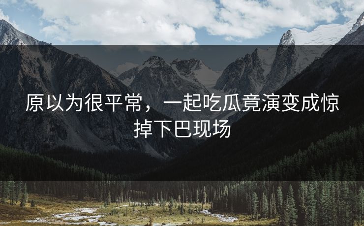 原以为很平常，一起吃瓜竟演变成惊掉下巴现场