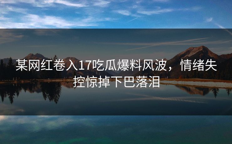 某网红卷入17吃瓜爆料风波，情绪失控惊掉下巴落泪