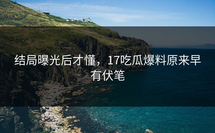 结局曝光后才懂，17吃瓜爆料原来早有伏笔
