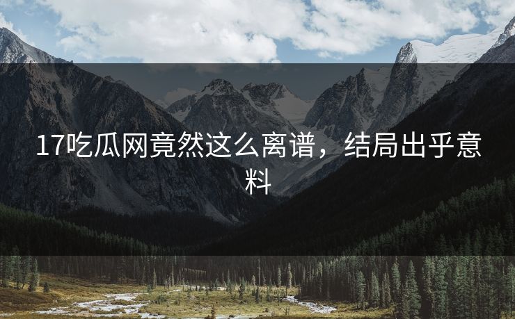 17吃瓜网竟然这么离谱，结局出乎意料