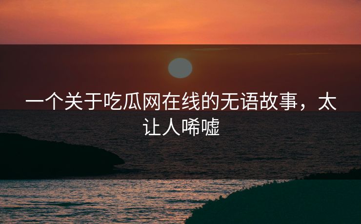 一个关于吃瓜网在线的无语故事，太让人唏嘘