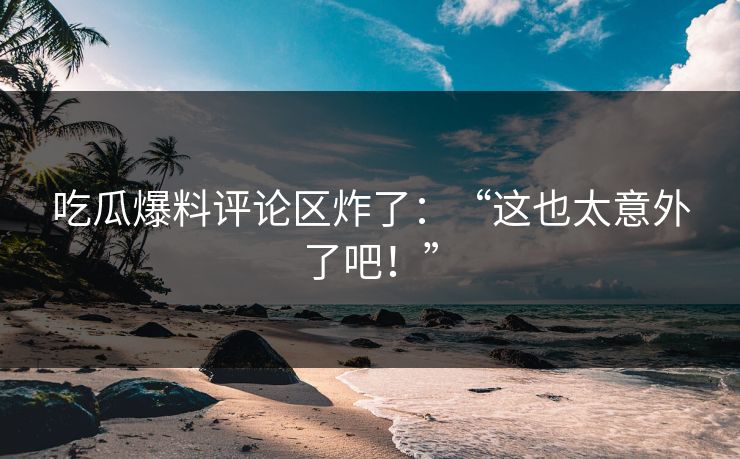 吃瓜爆料评论区炸了：“这也太意外了吧！”