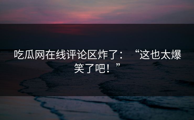 吃瓜网在线评论区炸了：“这也太爆笑了吧！”