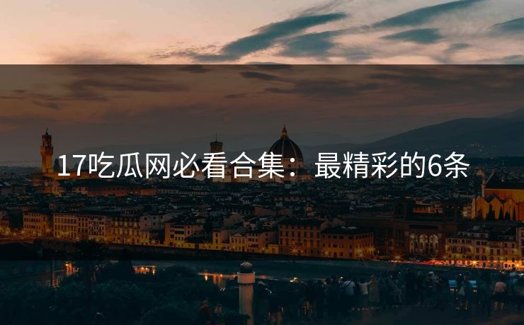 17吃瓜网必看合集：最精彩的6条