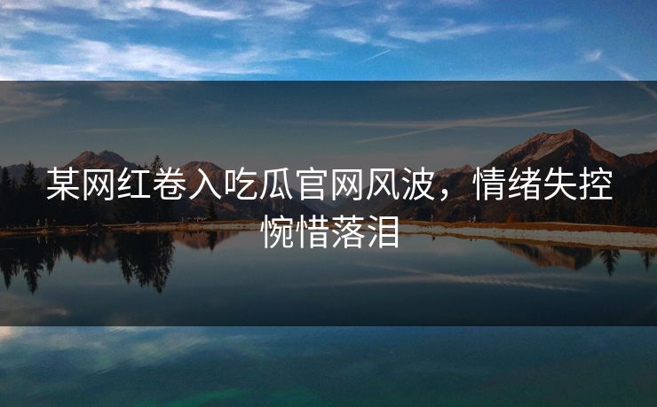 某网红卷入吃瓜官网风波，情绪失控惋惜落泪