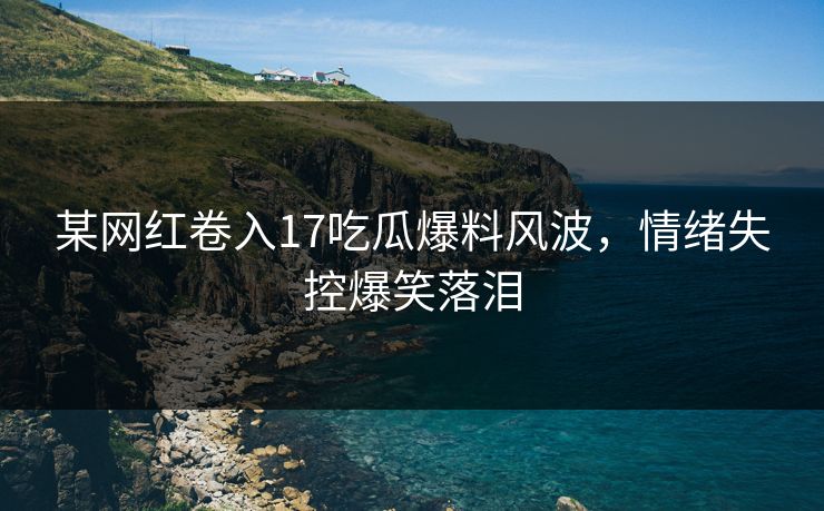 某网红卷入17吃瓜爆料风波，情绪失控爆笑落泪