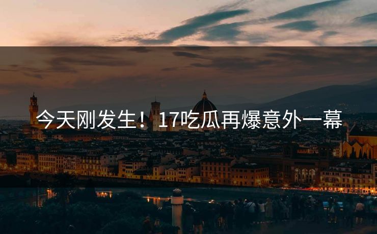 今天刚发生！17吃瓜再爆意外一幕