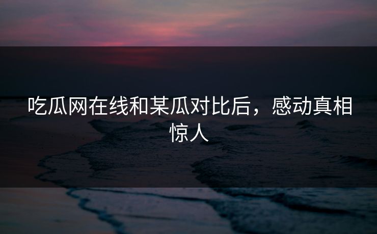 吃瓜网在线和某瓜对比后，感动真相惊人