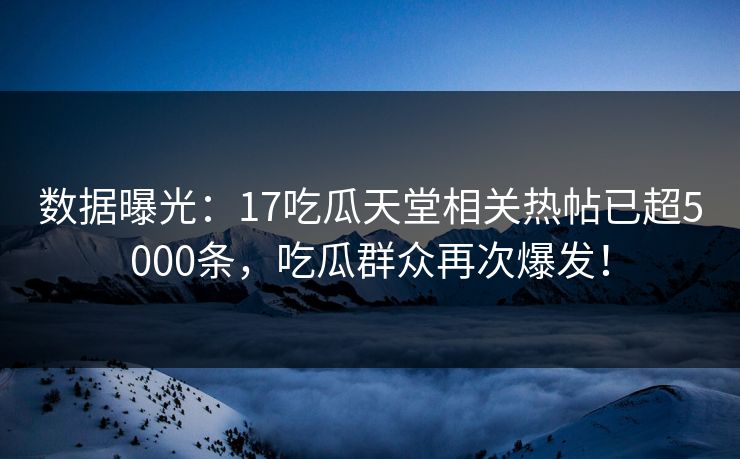 数据曝光：17吃瓜天堂相关热帖已超5000条，吃瓜群众再次爆发！