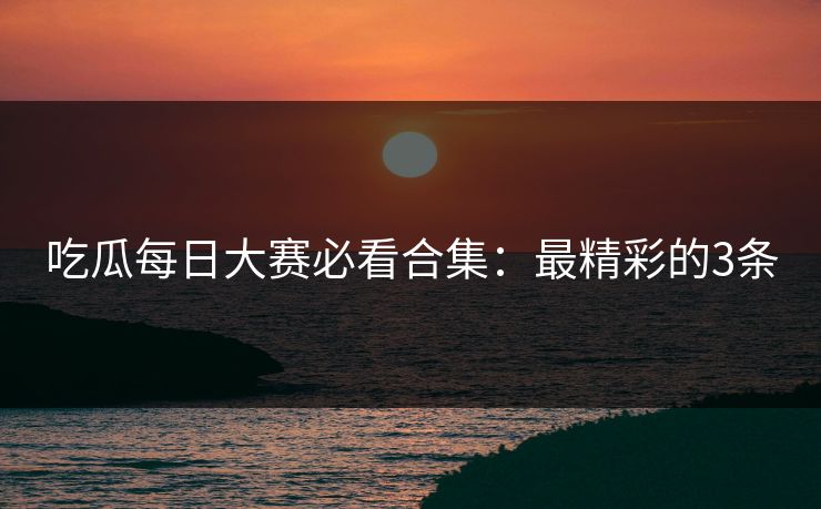吃瓜每日大赛必看合集：最精彩的3条