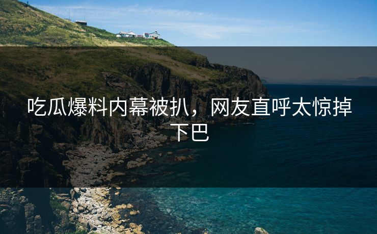 吃瓜爆料内幕被扒，网友直呼太惊掉下巴