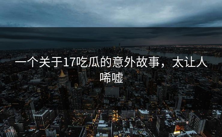 一个关于17吃瓜的意外故事，太让人唏嘘