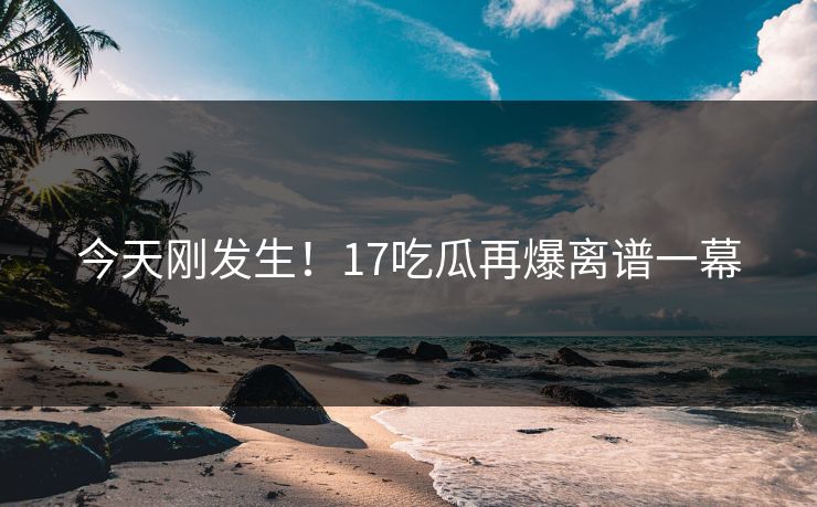 今天刚发生！17吃瓜再爆离谱一幕