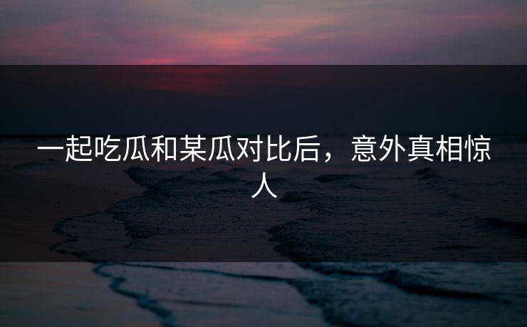 一起吃瓜和某瓜对比后，意外真相惊人