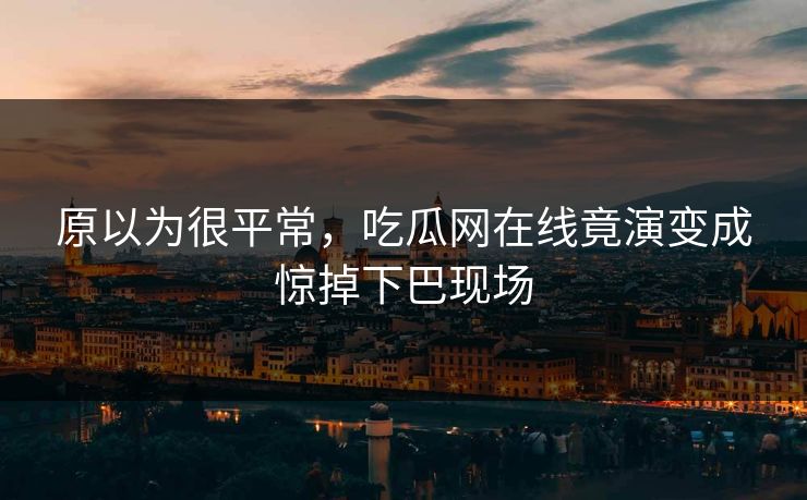 原以为很平常，吃瓜网在线竟演变成惊掉下巴现场