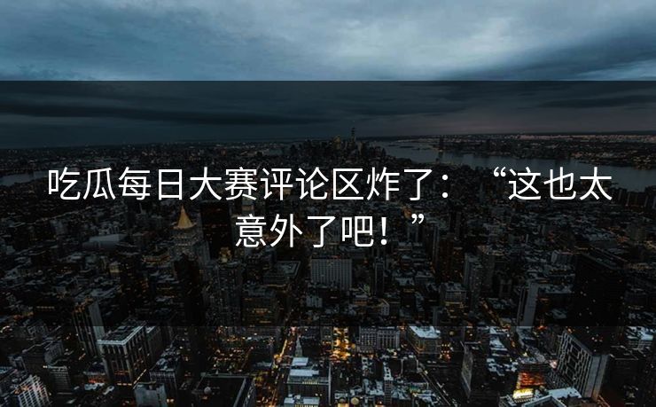 吃瓜每日大赛评论区炸了：“这也太意外了吧！”