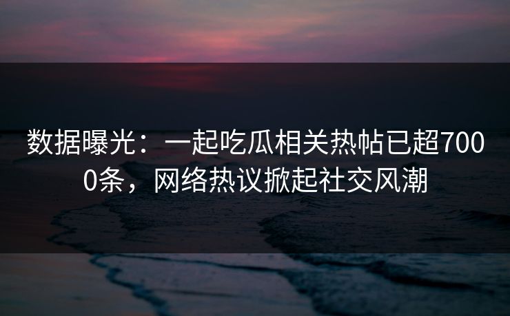 数据曝光：一起吃瓜相关热帖已超7000条，网络热议掀起社交风潮