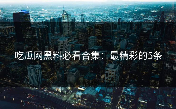 吃瓜网黑料必看合集：最精彩的5条
