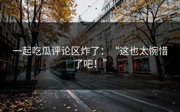 一起吃瓜评论区炸了：“这也太惋惜了吧！”