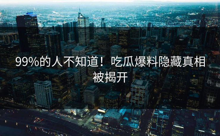 99%的人不知道！吃瓜爆料隐藏真相被揭开