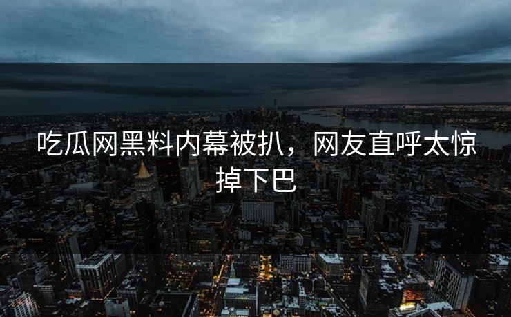 吃瓜网黑料内幕被扒，网友直呼太惊掉下巴