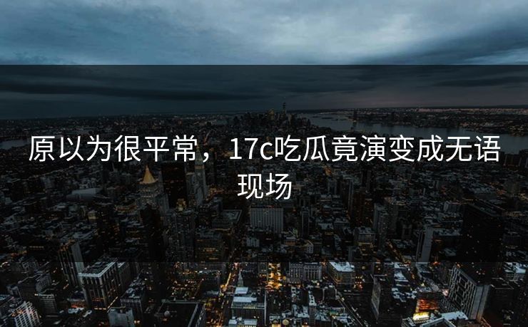 原以为很平常，17c吃瓜竟演变成无语现场
