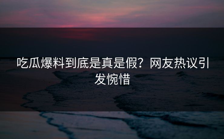 吃瓜爆料到底是真是假？网友热议引发惋惜
