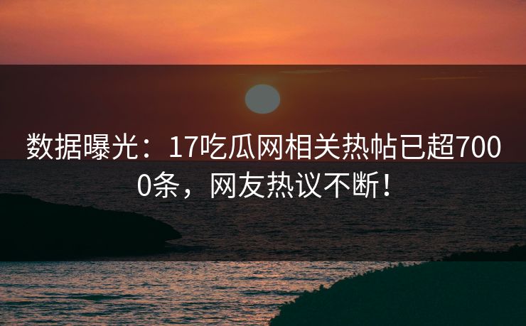 数据曝光：17吃瓜网相关热帖已超7000条，网友热议不断！