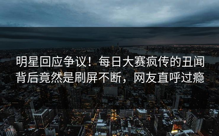 明星回应争议！每日大赛疯传的丑闻背后竟然是刷屏不断，网友直呼过瘾