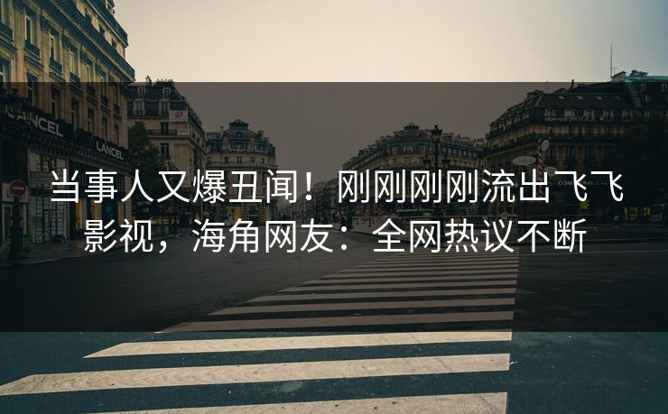 当事人又爆丑闻！刚刚刚刚流出飞飞影视，海角网友：全网热议不断