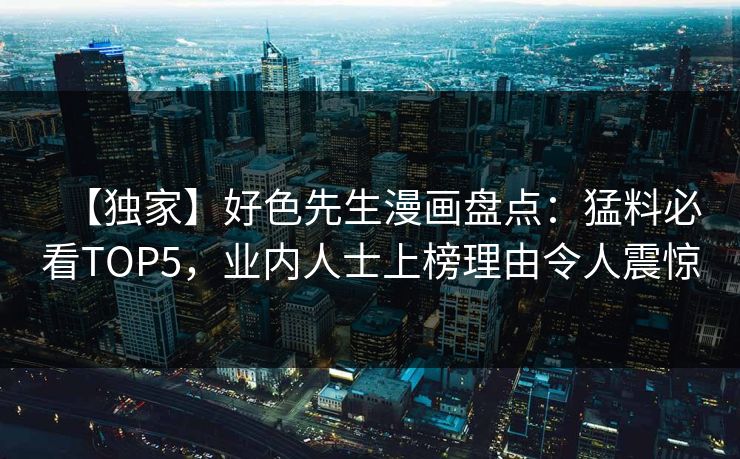 【独家】好色先生漫画盘点：猛料必看TOP5，业内人士上榜理由令人震惊