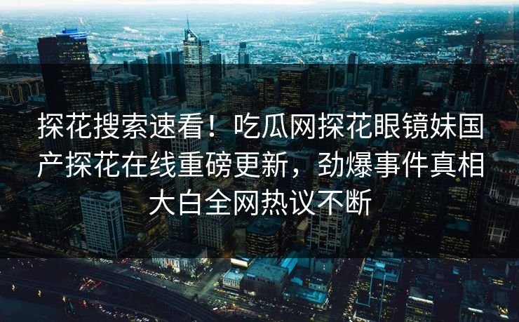 探花搜索速看！吃瓜网探花眼镜妹国产探花在线重磅更新，劲爆事件真相大白全网热议不断