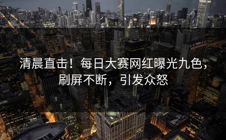 清晨直击！每日大赛网红曝光九色，刷屏不断，引发众怒