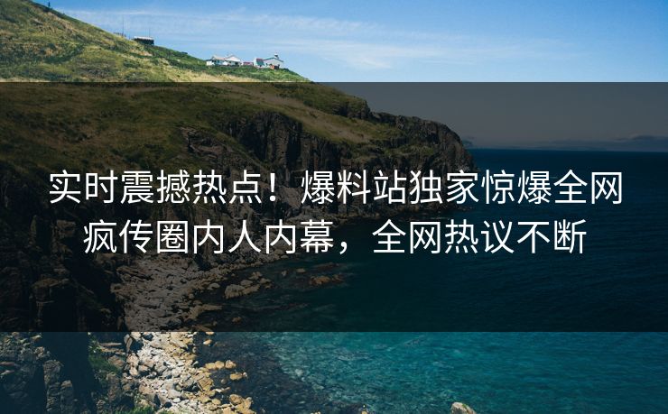 实时震撼热点！爆料站独家惊爆全网疯传圈内人内幕，全网热议不断