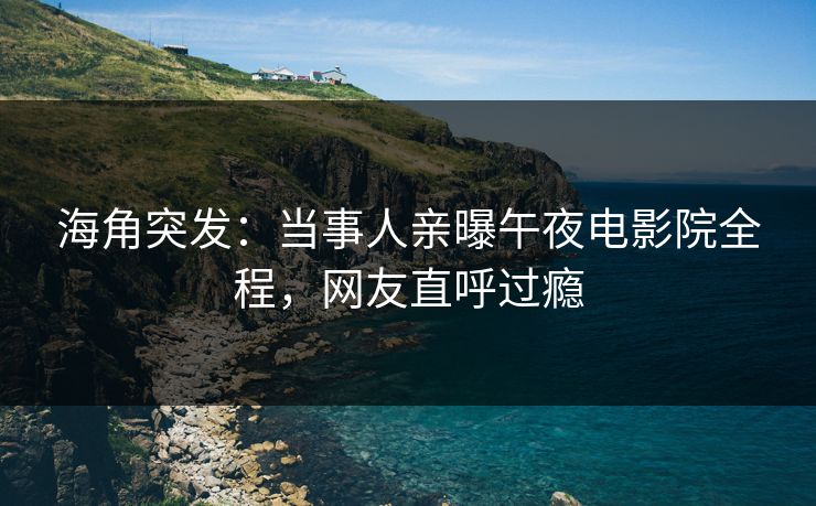 海角突发：当事人亲曝午夜电影院全程，网友直呼过瘾