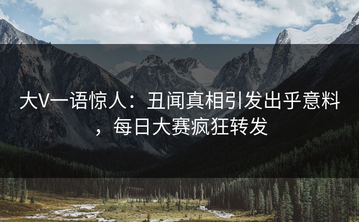 大V一语惊人：丑闻真相引发出乎意料，每日大赛疯狂转发
