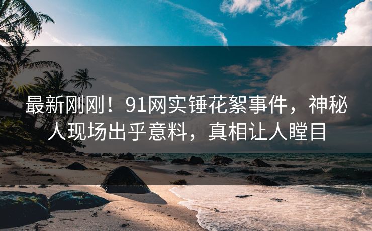 最新刚刚！91网实锤花絮事件，神秘人现场出乎意料，真相让人瞠目