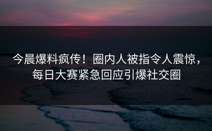 今晨爆料疯传！圈内人被指令人震惊，每日大赛紧急回应引爆社交圈