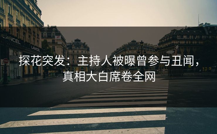 探花突发：主持人被曝曾参与丑闻，真相大白席卷全网