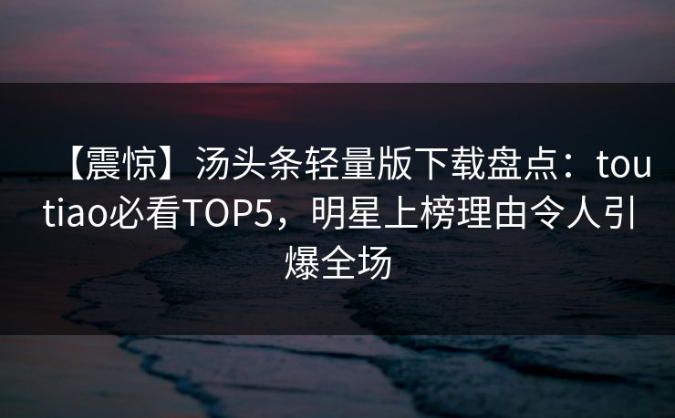 【震惊】汤头条轻量版下载盘点：toutiao必看TOP5，明星上榜理由令人引爆全场