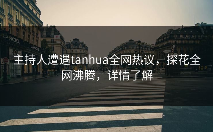 主持人遭遇tanhua全网热议，探花全网沸腾，详情了解