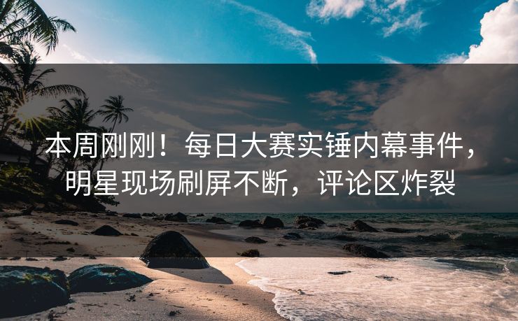 本周刚刚！每日大赛实锤内幕事件，明星现场刷屏不断，评论区炸裂