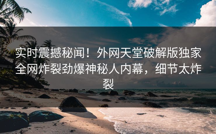 实时震撼秘闻！外网天堂破解版独家全网炸裂劲爆神秘人内幕，细节太炸裂
