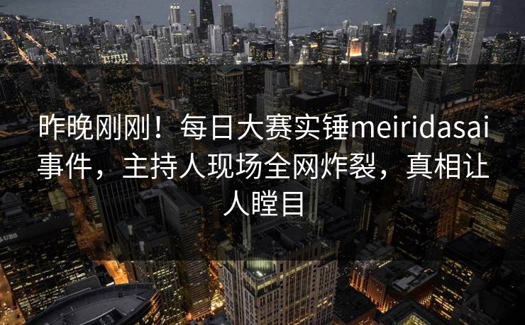 昨晚刚刚！每日大赛实锤meiridasai事件，主持人现场全网炸裂，真相让人瞠目